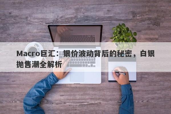 Macro巨汇：银价波动背后的秘密，白银抛售潮全解析-第1张图片-Macro Global Markets巨汇