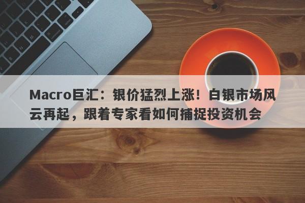 Macro巨汇：银价猛烈上涨！白银市场风云再起，跟着专家看如何捕捉投资机会-第1张图片-Macro Global Markets巨汇