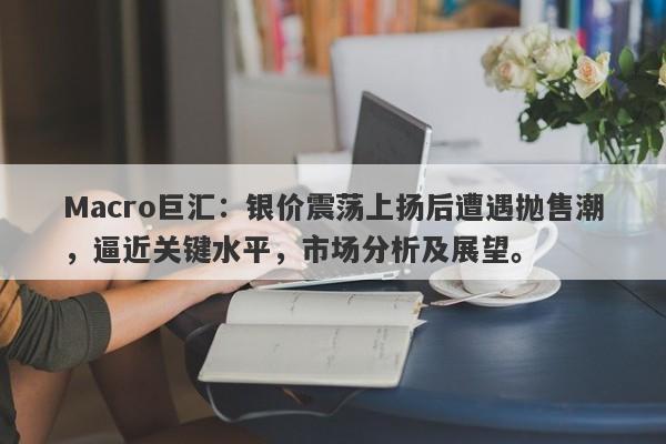 Macro巨汇：银价震荡上扬后遭遇抛售潮，逼近关键水平，市场分析及展望。-第1张图片-Macro Global Markets巨汇