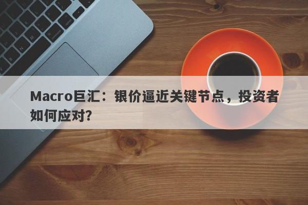 Macro巨汇：银价逼近关键节点，投资者如何应对？-第1张图片-Macro Global Markets巨汇