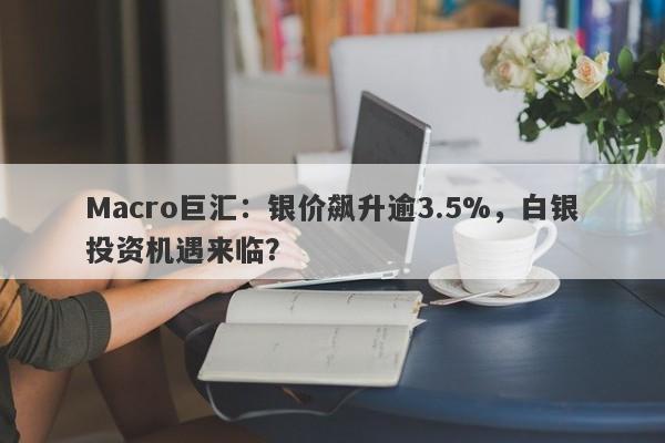 Macro巨汇：银价飙升逾3.5%，白银投资机遇来临？-第1张图片-Macro Global Markets巨汇