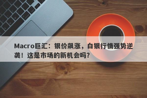 Macro巨汇：银价飙涨，白银行情强势逆袭！这是市场的新机会吗？-第1张图片-Macro Global Markets巨汇