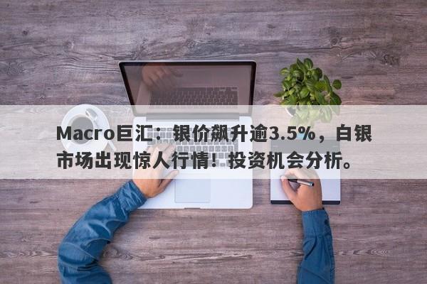 Macro巨汇：银价飙升逾3.5%，白银市场出现惊人行情！投资机会分析。-第1张图片-Macro Global Markets巨汇