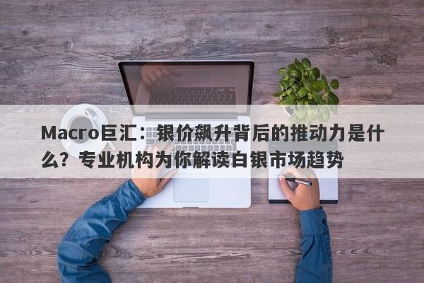 Macro巨汇：银价飙升背后的推动力是什么？专业机构为你解读白银市场趋势-第1张图片-Macro Global Markets巨汇