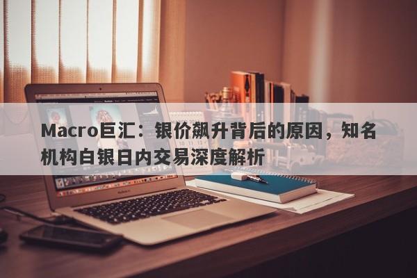 Macro巨汇：银价飙升背后的原因，知名机构白银日内交易深度解析-第1张图片-Macro Global Markets巨汇