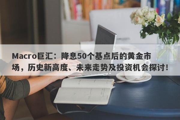 Macro巨汇：降息50个基点后的黄金市场，历史新高度、未来走势及投资机会探讨！-第1张图片-Macro Global Markets巨汇