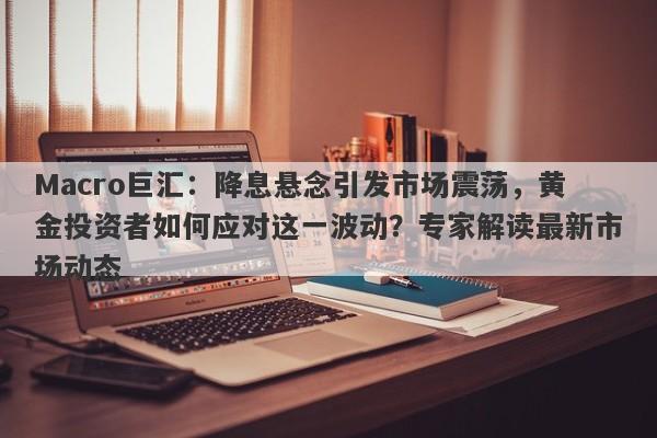 Macro巨汇：降息悬念引发市场震荡，黄金投资者如何应对这一波动？专家解读最新市场动态-第1张图片-Macro Global Markets巨汇