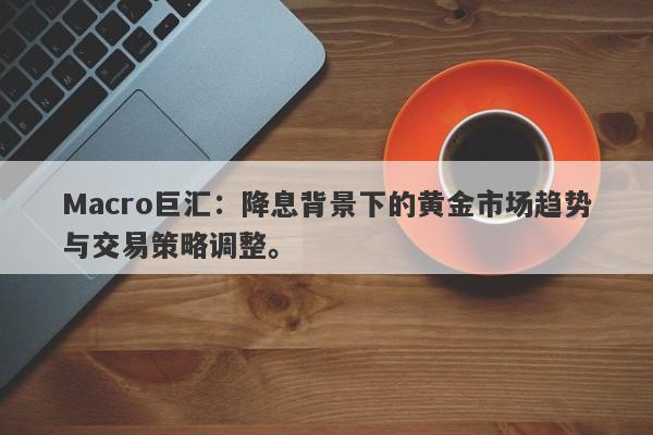 Macro巨汇：降息背景下的黄金市场趋势与交易策略调整。-第1张图片-Macro Global Markets巨汇