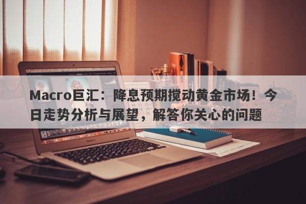 Macro巨汇：降息预期搅动黄金市场！今日走势分析与展望，解答你关心的问题-第1张图片-Macro Global Markets巨汇