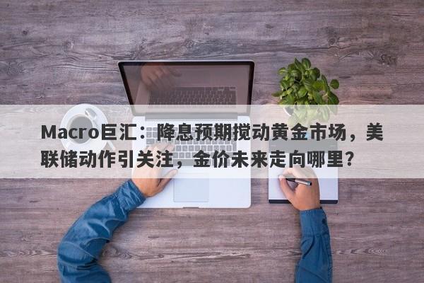 Macro巨汇：降息预期搅动黄金市场，美联储动作引关注，金价未来走向哪里？-第1张图片-Macro Global Markets巨汇