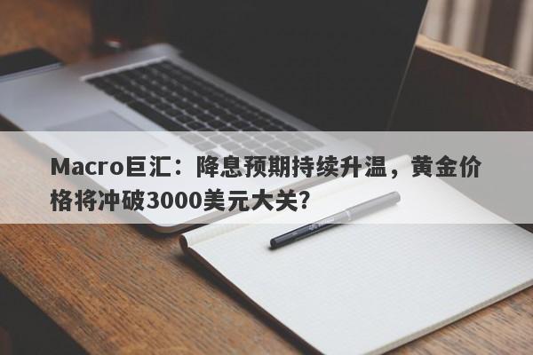 Macro巨汇：降息预期持续升温，黄金价格将冲破3000美元大关？-第1张图片-Macro Global Markets巨汇