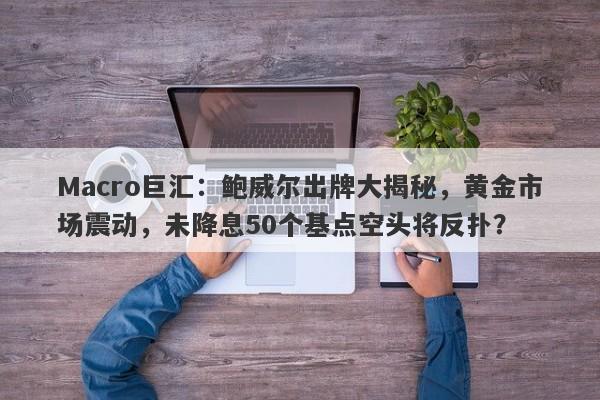 Macro巨汇：鲍威尔出牌大揭秘，黄金市场震动，未降息50个基点空头将反扑？-第1张图片-Macro Global Markets巨汇