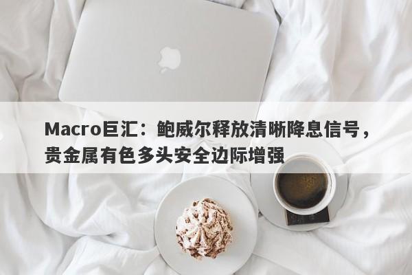 Macro巨汇：鲍威尔释放清晰降息信号，贵金属有色多头安全边际增强-第1张图片-Macro Global Markets巨汇