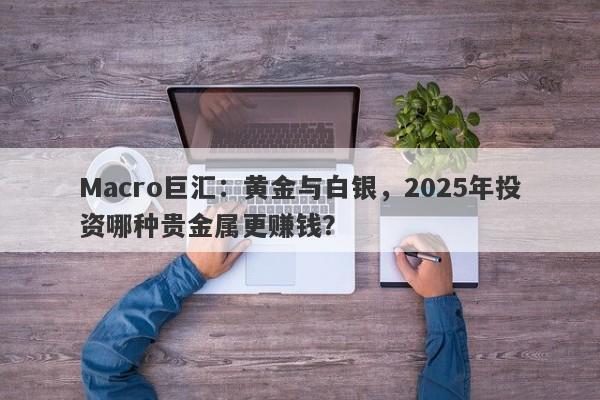 Macro巨汇：黄金与白银，2025年投资哪种贵金属更赚钱？-第1张图片-Macro Global Markets巨汇