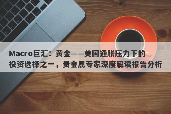 Macro巨汇：黄金——美国通胀压力下的投资选择之一，贵金属专家深度解读报告分析-第1张图片-Macro Global Markets巨汇