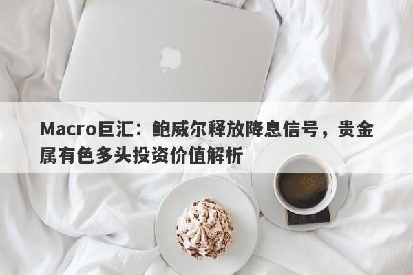 Macro巨汇：鲍威尔释放降息信号，贵金属有色多头投资价值解析-第1张图片-Macro Global Markets巨汇