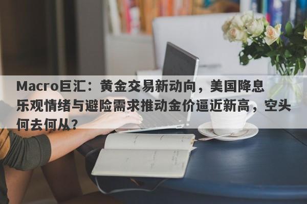 Macro巨汇：黄金交易新动向，美国降息乐观情绪与避险需求推动金价逼近新高，空头何去何从？-第1张图片-Macro Global Markets巨汇