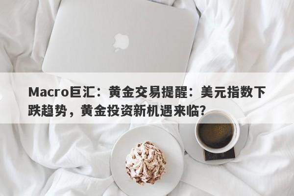 Macro巨汇：黄金交易提醒：美元指数下跌趋势，黄金投资新机遇来临？-第1张图片-Macro Global Markets巨汇