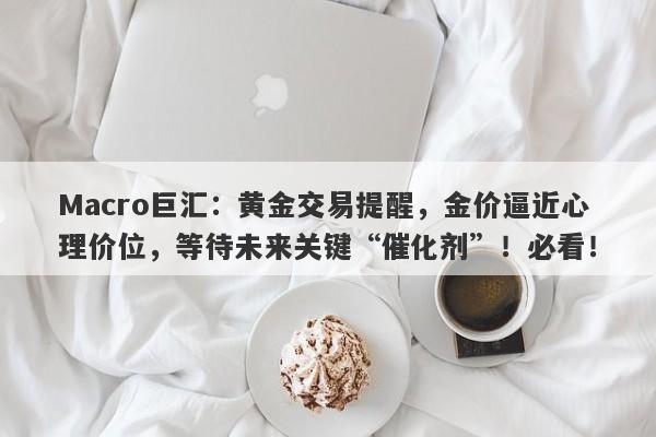 Macro巨汇：黄金交易提醒，金价逼近心理价位，等待未来关键“催化剂”！必看！-第1张图片-Macro Global Markets巨汇