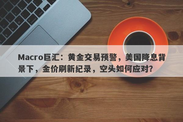 Macro巨汇：黄金交易预警，美国降息背景下，金价刷新纪录，空头如何应对？-第1张图片-Macro Global Markets巨汇