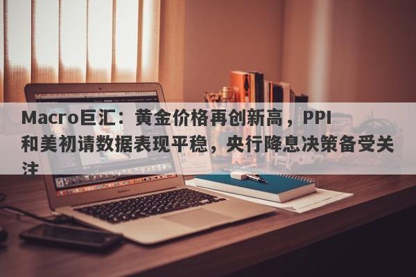 Macro巨汇：黄金价格再创新高，PPI和美初请数据表现平稳，央行降息决策备受关注-第1张图片-Macro Global Markets巨汇