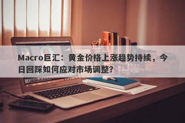 Macro巨汇：黄金价格上涨趋势持续，今日回踩如何应对市场调整？-第1张图片-Macro Global Markets巨汇