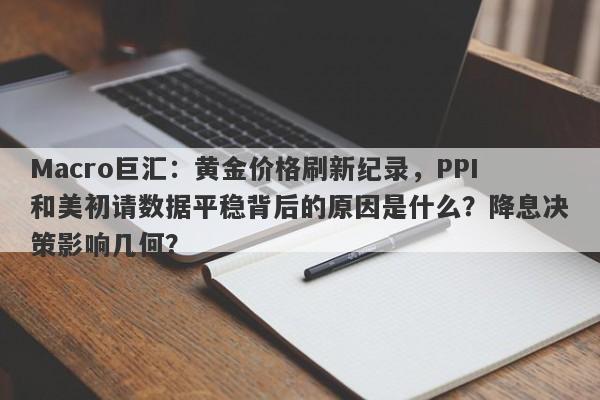 Macro巨汇：黄金价格刷新纪录，PPI和美初请数据平稳背后的原因是什么？降息决策影响几何？-第1张图片-Macro Global Markets巨汇