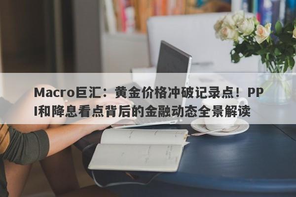 Macro巨汇：黄金价格冲破记录点！PPI和降息看点背后的金融动态全景解读-第1张图片-Macro Global Markets巨汇