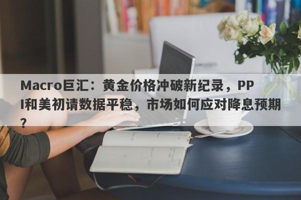 Macro巨汇：黄金价格冲破新纪录，PPI和美初请数据平稳，市场如何应对降息预期？-第1张图片-Macro Global Markets巨汇