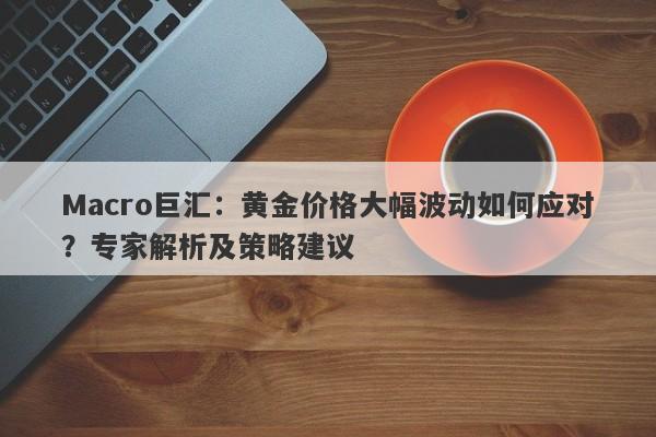 Macro巨汇：黄金价格大幅波动如何应对？专家解析及策略建议-第1张图片-Macro Global Markets巨汇