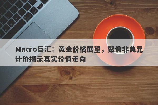 Macro巨汇：黄金价格展望，聚焦非美元计价揭示真实价值走向-第1张图片-Macro Global Markets巨汇