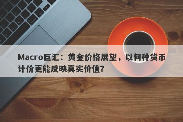 Macro巨汇：黄金价格展望，以何种货币计价更能反映真实价值？-第1张图片-Macro Global Markets巨汇