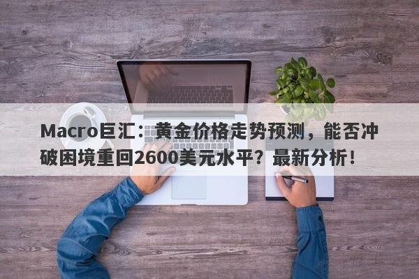 Macro巨汇：黄金价格走势预测，能否冲破困境重回2600美元水平？最新分析！-第1张图片-Macro Global Markets巨汇