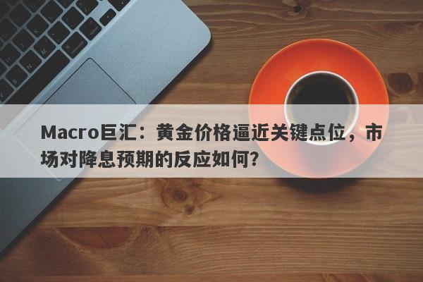 Macro巨汇：黄金价格逼近关键点位，市场对降息预期的反应如何？-第1张图片-Macro Global Markets巨汇