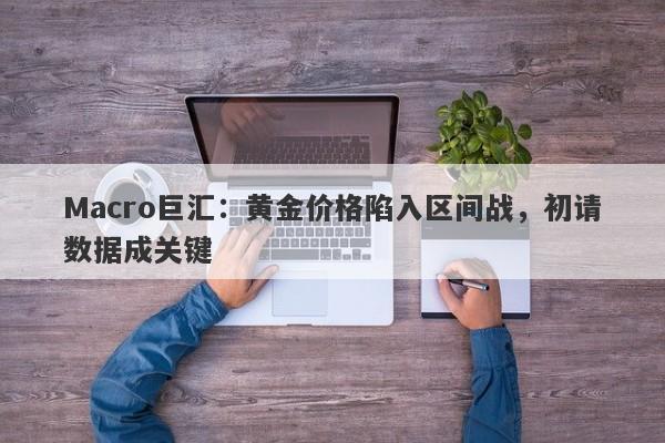 Macro巨汇：黄金价格陷入区间战，初请数据成关键-第1张图片-Macro Global Markets巨汇