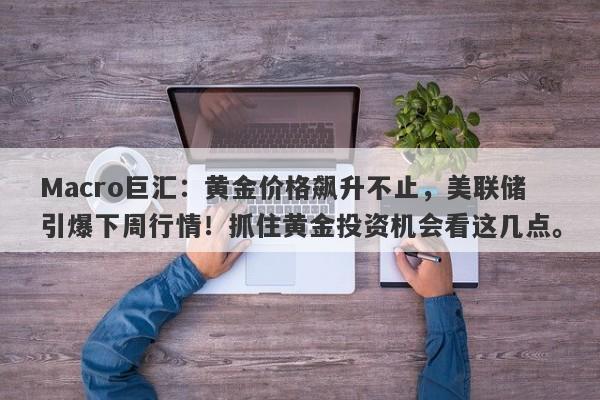Macro巨汇：黄金价格飙升不止，美联储引爆下周行情！抓住黄金投资机会看这几点。-第1张图片-Macro Global Markets巨汇