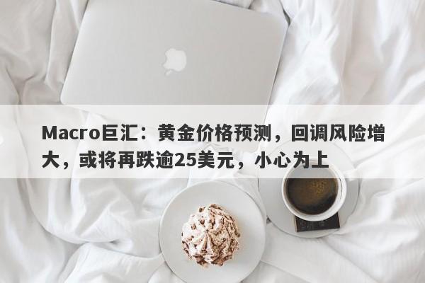 Macro巨汇：黄金价格预测，回调风险增大，或将再跌逾25美元，小心为上-第1张图片-Macro Global Markets巨汇