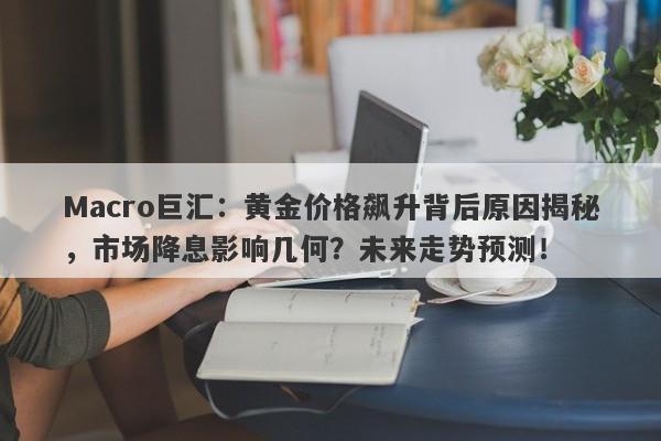 Macro巨汇：黄金价格飙升背后原因揭秘，市场降息影响几何？未来走势预测！-第1张图片-Macro Global Markets巨汇