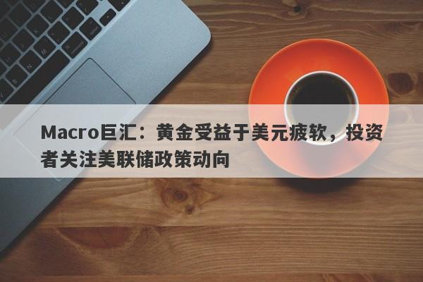 Macro巨汇：黄金受益于美元疲软，投资者关注美联储政策动向-第1张图片-Macro Global Markets巨汇