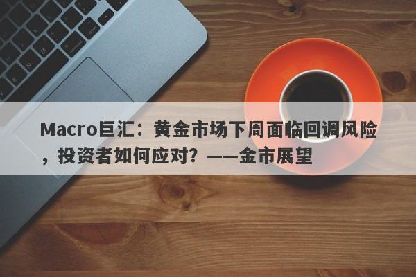 Macro巨汇：黄金市场下周面临回调风险，投资者如何应对？——金市展望-第1张图片-Macro Global Markets巨汇