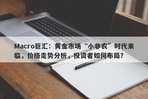 Macro巨汇：黄金市场“小非农”时代来临，价格走势分析，投资者如何布局？-第1张图片-Macro Global Markets巨汇