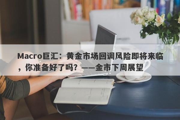 Macro巨汇：黄金市场回调风险即将来临，你准备好了吗？——金市下周展望-第1张图片-Macro Global Markets巨汇