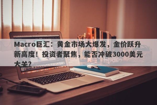 Macro巨汇：黄金市场大爆发，金价跃升新高度！投资者聚焦，能否冲破3000美元大关？-第1张图片-Macro Global Markets巨汇