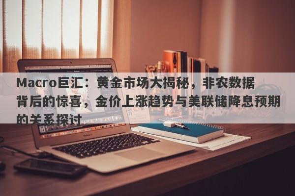 Macro巨汇：黄金市场大揭秘，非农数据背后的惊喜，金价上涨趋势与美联储降息预期的关系探讨-第1张图片-Macro Global Markets巨汇