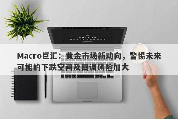 Macro巨汇：黄金市场新动向，警惕未来可能的下跌空间及回调风险加大-第1张图片-Macro Global Markets巨汇