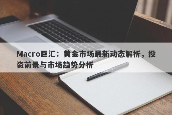Macro巨汇：黄金市场最新动态解析，投资前景与市场趋势分析-第1张图片-Macro Global Markets巨汇