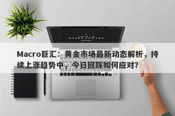 Macro巨汇：黄金市场最新动态解析，持续上涨趋势中，今日回踩如何应对？-第1张图片-Macro Global Markets巨汇