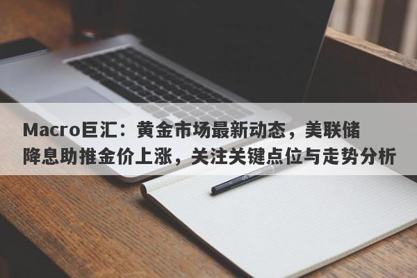 Macro巨汇：黄金市场最新动态，美联储降息助推金价上涨，关注关键点位与走势分析-第1张图片-Macro Global Markets巨汇