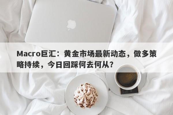 Macro巨汇：黄金市场最新动态，做多策略持续，今日回踩何去何从？-第1张图片-Macro Global Markets巨汇