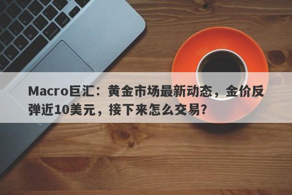 Macro巨汇：黄金市场最新动态，金价反弹近10美元，接下来怎么交易？-第1张图片-Macro Global Markets巨汇